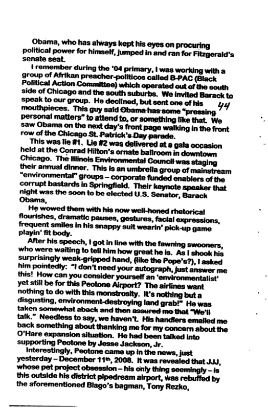 Obama, who has always kept his eyes on procuring political power for himself, jumped in and ran for Fitzgerald’s senate seat. | remember during the ‘04 primary, | was working with a group of Afrikan preacher-politicos called B-PAC Obama, mmmmmmmm nm.dmumm.wm Mwhhhhwflmmfln‘fiwflm playin’ it body. Ammm|mhnmmr-mm, whcwm\vuflhfllnhflhimbww‘.lhlh. As | shook his smmwl—lfl. (iike the Pope’s?), | asked Interestingly, Peotone came up in the news, just yesterday - December 11%, 2008. It was revealed that JuJJ, whose pet project obsession - his only thing seemingly - is this outside his district pipedream airport, was rebuffed by the aforementioned Blago’s bagman, Tony Rezko,